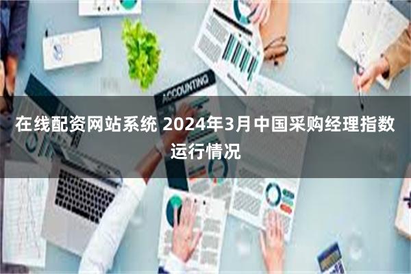 在线配资网站系统 2024年3月中国采购经理指数运行情况