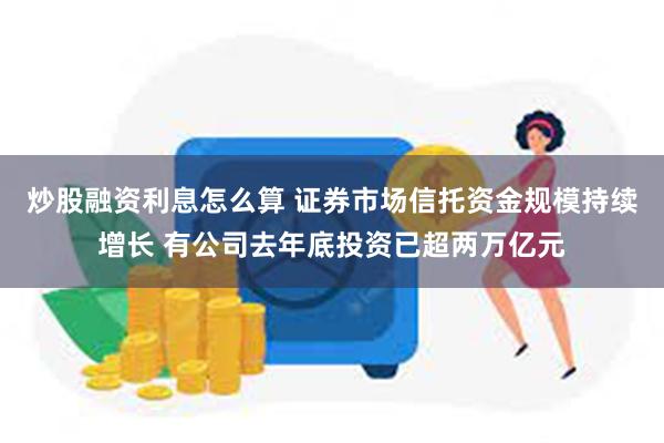 炒股融资利息怎么算 证券市场信托资金规模持续增长 有公司去年底投资已超两万亿元