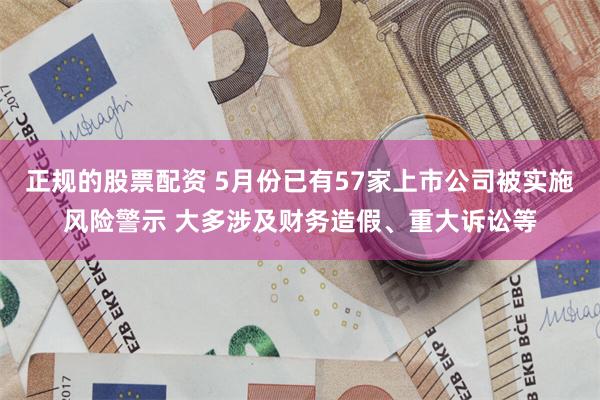 正规的股票配资 5月份已有57家上市公司被实施风险警示 大多涉及财务造假、重大诉讼等