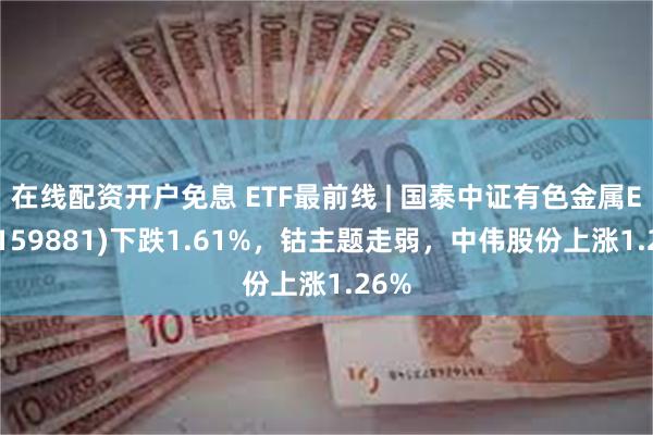 在线配资开户免息 ETF最前线 | 国泰中证有色金属ETF(159881)下跌1.61%，钴主题走弱，中伟股份上涨1.26%