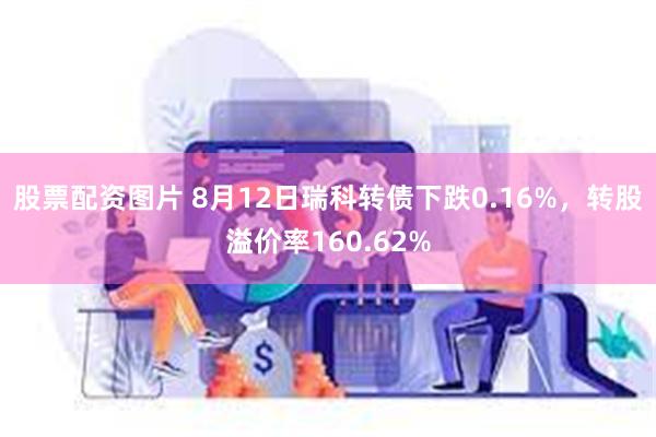 股票配资图片 8月12日瑞科转债下跌0.16%，转股溢价率160.62%