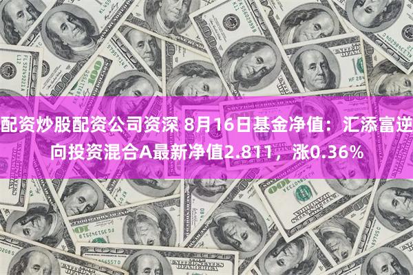 配资炒股配资公司资深 8月16日基金净值：汇添富逆向投资混合A最新净值2.811，涨0.36%