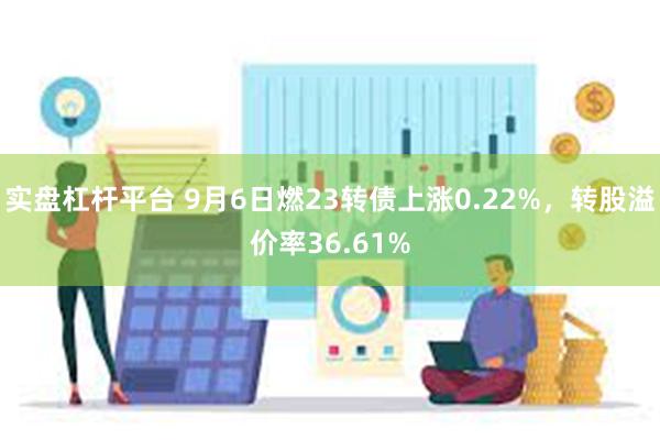 实盘杠杆平台 9月6日燃23转债上涨0.22%，转股溢价率36.61%