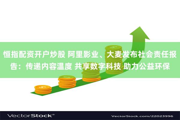 恒指配资开户炒股 阿里影业、大麦发布社会责任报告：传递内容温度 共享数字科技 助力公益环保