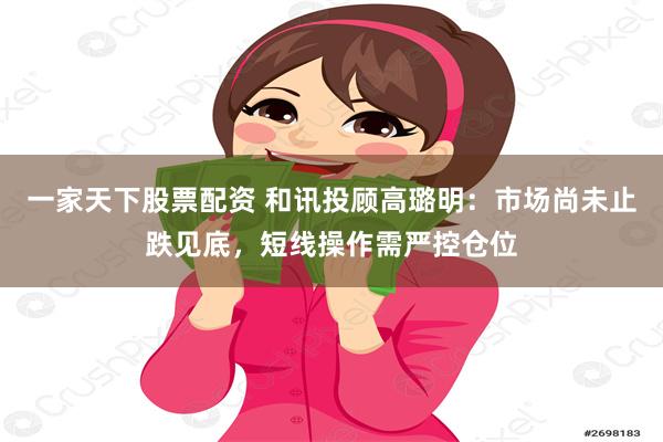 一家天下股票配资 和讯投顾高璐明：市场尚未止跌见底，短线操作需严控仓位