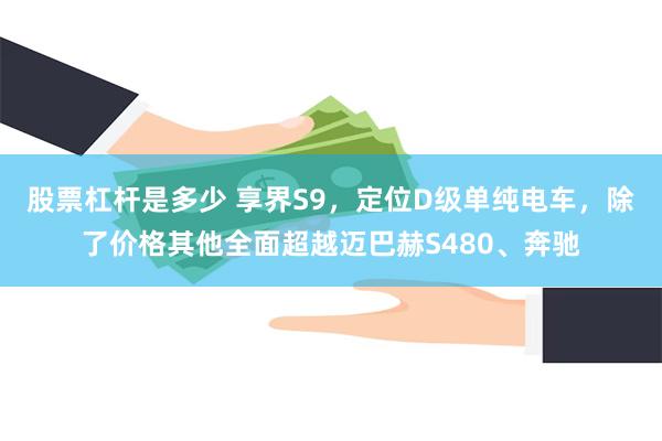 股票杠杆是多少 享界S9，定位D级单纯电车，除了价格其他全面超越迈巴赫S480、奔驰