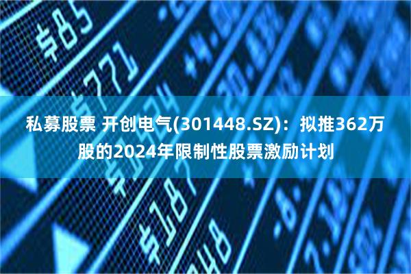 私募股票 开创电气(301448.SZ)：拟推362万股的2024年限制性股票激励计划