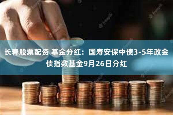 长春股票配资 基金分红：国寿安保中债3-5年政金债指数基金9月26日分红