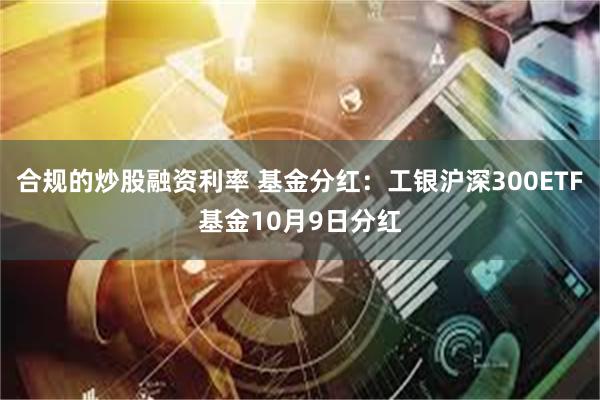 合规的炒股融资利率 基金分红：工银沪深300ETF基金10月9日分红