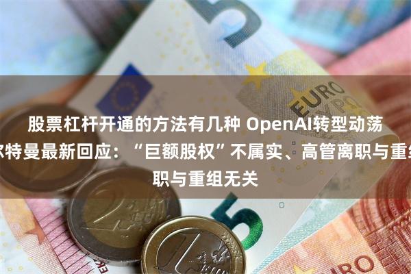 股票杠杆开通的方法有几种 OpenAI转型动荡！奥尔特曼最新回应：“巨额股权”不属实、高管离职与重组无关