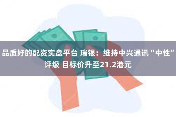 品质好的配资实盘平台 瑞银：维持中兴通讯“中性”评级 目标价升至21.2港元