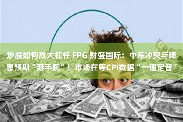 炒股如何放大杠杆 FPG 财盛国际：中东冲突与降息预期“掰手腕”！市场在等CPI数据“一锤定音”