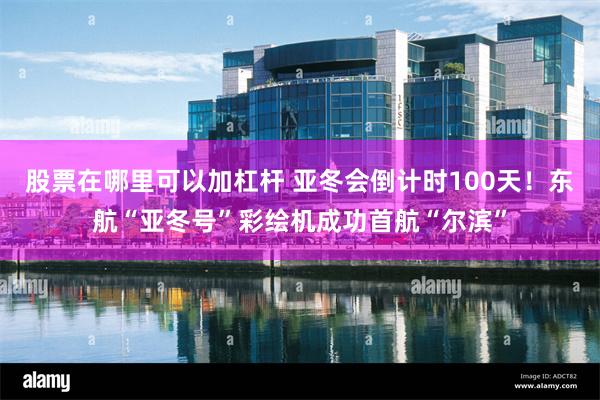 股票在哪里可以加杠杆 亚冬会倒计时100天！东航“亚冬号”彩绘机成功首航“尔滨”