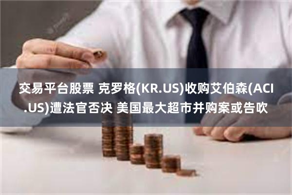 交易平台股票 克罗格(KR.US)收购艾伯森(ACI.US)遭法官否决 美国最大超市并购案或告吹