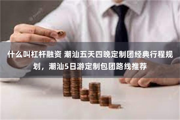 什么叫杠杆融资 潮汕五天四晚定制团经典行程规划，潮汕5日游定制包团路线推荐