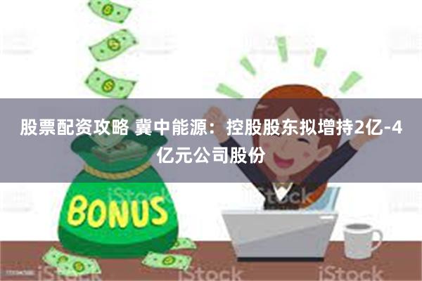 股票配资攻略 冀中能源：控股股东拟增持2亿-4亿元公司股份