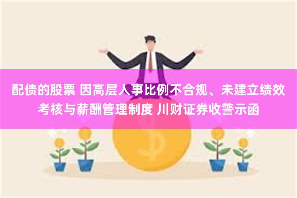 配债的股票 因高层人事比例不合规、未建立绩效考核与薪酬管理制度 川财证券收警示函