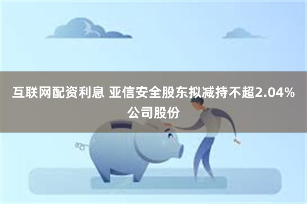 互联网配资利息 亚信安全股东拟减持不超2.04%公司股份