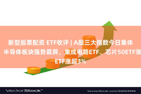 新型股票配资 ETF收评 | A股三大指数今日集体上涨，半导体板块强势霸屏，集成电路ETF、芯片50ETF涨超3%