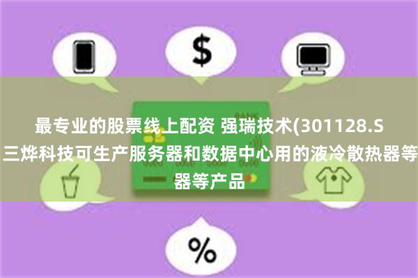 最专业的股票线上配资 强瑞技术(301128.SZ)：三烨科技可生产服务器和数据中心用的液冷散热器等产品