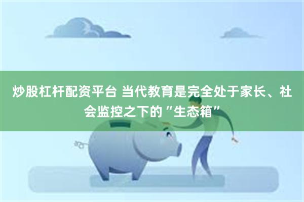 炒股杠杆配资平台 当代教育是完全处于家长、社会监控之下的“生态箱”