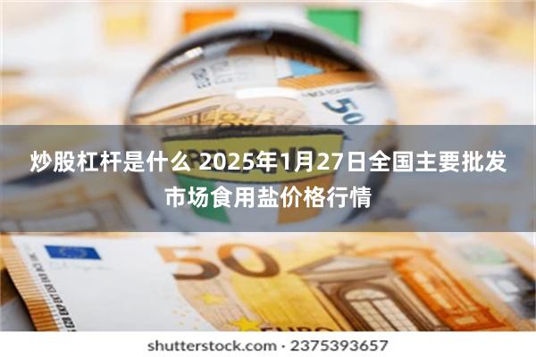 炒股杠杆是什么 2025年1月27日全国主要批发市场食用盐价格行情