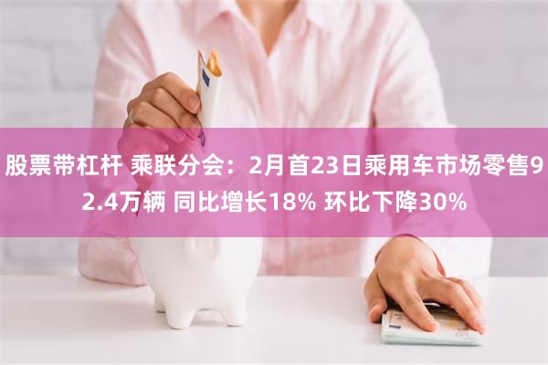 股票带杠杆 乘联分会：2月首23日乘用车市场零售92.4万辆 同比增长18% 环比下降30%