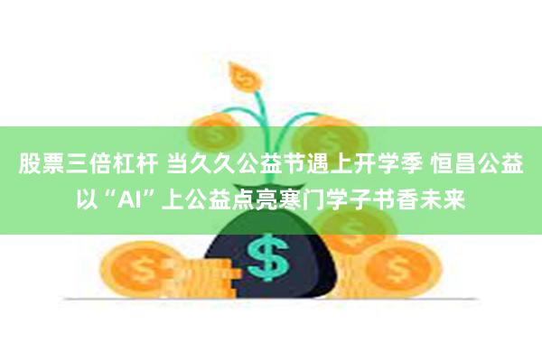股票三倍杠杆 当久久公益节遇上开学季 恒昌公益以“AI”上公益点亮寒门学子书香未来